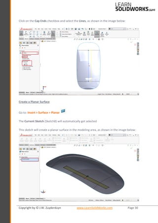 Copyright by © J.W. Zuyderduyn www.LearnSolidWorks.com Page 30
Click on the Cap Ends checkbox and select the Lines, as shown in the image below:
Create a Planar Surface
Go to: Insert > Surface > Planar
The Current Sketch (Sketch8) will automatically get selected
This sketch will create a planar surface in the modeling area, as shown in the image below:
 