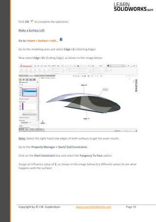 Copyright by © J.W. Zuyderduyn www.LearnSolidWorks.com Page 31
Click OK to complete the operation.
Make a Surface Loft
Go to: Insert > Surface > Loft…
Go to the modeling area and select Edge <1> (Starting Edge)
Now select Edge <2> (Ending Edge), as shown in the image below:
Note: Select the right-hand side edges of both surfaces to get the exact results
Go to the Property Manager > Start/ End Constraints
Click on the Start Constraint box and select the Tangency To Face option
Assign an influence value of 2, as shown in the image below (try different values to see what
happens with the surface)
 