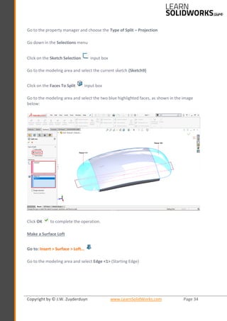 Copyright by © J.W. Zuyderduyn www.LearnSolidWorks.com Page 34
Go to the property manager and choose the Type of Split – Projection
Go down in the Selections menu
Click on the Sketch Selection input box
Go to the modeling area and select the current sketch (Sketch9)
Click on the Faces To Split input box
Go to the modeling area and select the two blue highlighted faces, as shown in the image
below:
Click OK to complete the operation.
Make a Surface Loft
Go to: Insert > Surface > Loft…
Go to the modeling area and select Edge <1> (Starting Edge)
 