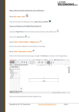 Copyright by © J.W. Zuyderduyn www.LearnSolidWorks.com Page 4
Open a New Part with model units set to millimeters
Go to: File > New > Part
Save the file with the following name: Apple Mouse.SLDPRT
Create a 2D Sketch on the Right Plane (Sketch 1)
Select the Right Plane from the Feature tree and click on the sketch icon
Click on the Normal To icon
Go to: Tools > Sketch Entities > Midpoint Line
Draw a horizontal midpoint line starting from the origin
Go to: Tools > Dimensions > Smart
Click on the horizontal line and assign a length of 135,5mm, as shown in the image below:
Click on the fully defined horizontal midpoint line
 