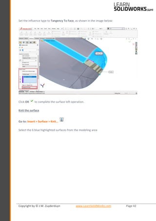 Copyright by © J.W. Zuyderduyn www.LearnSolidWorks.com Page 42
Set the influence type to Tangency To Face, as shown in the image below:
Click OK to complete the surface loft operation.
Knit the surface
Go to: Insert > Surface > Knit…
Select the 6 blue highlighted surfaces from the modeling area
 