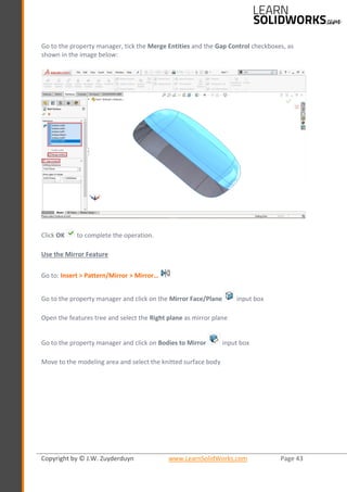 Copyright by © J.W. Zuyderduyn www.LearnSolidWorks.com Page 43
Go to the property manager, tick the Merge Entities and the Gap Control checkboxes, as
shown in the image below:
Click OK to complete the operation.
Use the Mirror Feature
Go to: Insert > Pattern/Mirror > Mirror…
Go to the property manager and click on the Mirror Face/Plane input box
Open the features tree and select the Right plane as mirror plane
Go to the property manager and click on Bodies to Mirror input box
Move to the modeling area and select the knitted surface body
 