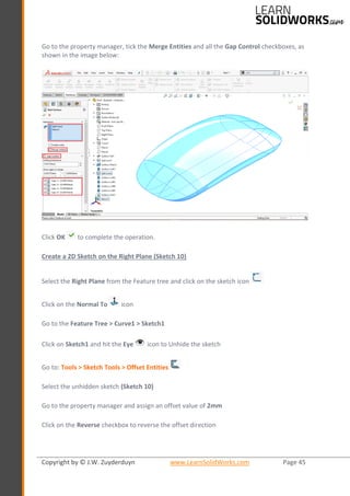 Copyright by © J.W. Zuyderduyn www.LearnSolidWorks.com Page 45
Go to the property manager, tick the Merge Entities and all the Gap Control checkboxes, as
shown in the image below:
Click OK to complete the operation.
Create a 2D Sketch on the Right Plane (Sketch 10)
Select the Right Plane from the Feature tree and click on the sketch icon
Click on the Normal To icon
Go to the Feature Tree > Curve1 > Sketch1
Click on Sketch1 and hit the Eye icon to Unhide the sketch
Go to: Tools > Sketch Tools > Offset Entities
Select the unhidden sketch (Sketch 10)
Go to the property manager and assign an offset value of 2mm
Click on the Reverse checkbox to reverse the offset direction
 