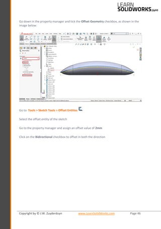 Copyright by © J.W. Zuyderduyn www.LearnSolidWorks.com Page 46
Go down in the property manager and tick the Offset Geometry checkbox, as shown in the
image below:
Go to: Tools > Sketch Tools > Offset Entities
Select the offset entity of the sketch
Go to the property manager and assign an offset value of 2mm
Click on the Bidirectional checkbox to offset in both the direction
 