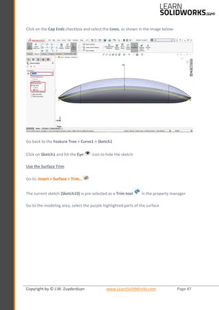 Copyright by © J.W. Zuyderduyn www.LearnSolidWorks.com Page 47
Click on the Cap Ends checkbox and select the Lines, as shown in the image below:
Go back to the Feature Tree > Curve1 > Sketch1
Click on Sketch1 and hit the Eye icon to hide the sketch
Use the Surface Trim
Go to: Insert > Surface > Trim…
The current sketch (Sketch10) is pre-selected as a Trim tool in the property manager
Go to the modeling area, select the purple highlighted parts of the surface
 