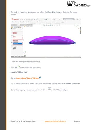 Copyright by © J.W. Zuyderduyn www.LearnSolidWorks.com Page 48
Go back to the property manager and select the Keep Selections, as shown in the image
below:
Leave the other parameters as default
Click OK to complete the operation.
Use the Thicken Tool
Go to: Insert > Boss/ Base > Thicken
Go to the modeling area, select the upper highlighted surface body as a Thicken parameter
Go to the property manager, select the first icon as the Thickness type
 