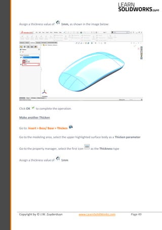 Copyright by © J.W. Zuyderduyn www.LearnSolidWorks.com Page 49
Assign a thickness value of 1mm, as shown in the image below:
Click OK to complete the operation.
Make another Thicken
Go to: Insert > Boss/ Base > Thicken
Go to the modeling area, select the upper highlighted surface body as a Thicken parameter
Go to the property manager, select the first icon as the Thickness type
Assign a thickness value of 1mm
 