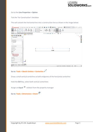 Copyright by © J.W. Zuyderduyn www.LearnSolidWorks.com Page 5
Go to the Line Properties > Option
Tick the ‘For Construction’ checkbox
This will convert the horizontal line into a construction line as shown in the image below:
Go to: Tools > Sketch Entities > Centerline
Draw a small vertical centerline at both endpoints of the horizontal centerline
Hold the Ctrl Key, select both vertical centerlines
Assign an Equal relation from the property manager
Go to: Tools > Dimensions > Smart
 