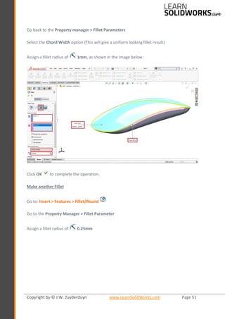 Copyright by © J.W. Zuyderduyn www.LearnSolidWorks.com Page 51
Go back to the Property manager > Fillet Parameters
Select the Chord Width option (This will give a uniform looking fillet result)
Assign a fillet radius of 1mm, as shown in the image below:
Click OK to complete the operation.
Make another Fillet
Go to: Insert > Features > Fillet/Round
Go to the Property Manager > Fillet Parameter
Assign a fillet radius of 0.25mm
 