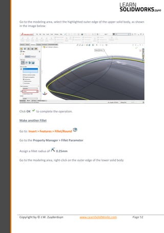 Copyright by © J.W. Zuyderduyn www.LearnSolidWorks.com Page 52
Go to the modeling area, select the highlighted outer edge of the upper solid body, as shown
in the image below:
Click OK to complete the operation.
Make another Fillet
Go to: Insert > Features > Fillet/Round
Go to the Property Manager > Fillet Parameter
Assign a fillet radius of 0.25mm
Go to the modeling area, right-click on the outer edge of the lower solid body
 