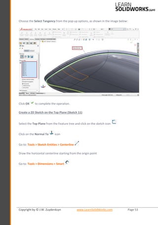 Copyright by © J.W. Zuyderduyn www.LearnSolidWorks.com Page 53
Choose the Select Tangency from the pop-up options, as shown in the image below:
Click OK to complete the operation.
Create a 2D Sketch on the Top Plane (Sketch 11)
Select the Top Plane from the Feature tree and click on the sketch icon
Click on the Normal To icon
Go to: Tools > Sketch Entities > Centerline
Draw the horizontal centerline starting from the origin point
Go to: Tools > Dimensions > Smart
 