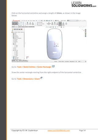 Copyright by © J.W. Zuyderduyn www.LearnSolidWorks.com Page 54
Click on the horizontal centreline and assign a length of 12mm, as shown in the image
below:
Go to: Tools > Sketch Entities > Center Rectangle
Draw the center rectangle starting from the right endpoint of the horizontal centerline
Go to: Tools > Dimensions > Smart
 