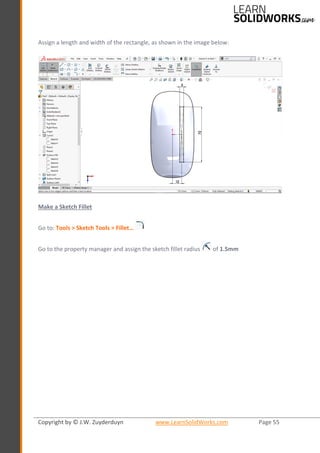 Copyright by © J.W. Zuyderduyn www.LearnSolidWorks.com Page 55
Assign a length and width of the rectangle, as shown in the image below:
Make a Sketch Fillet
Go to: Tools > Sketch Tools > Fillet…
Go to the property manager and assign the sketch fillet radius of 1.5mm
 