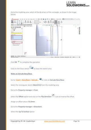Copyright by © J.W. Zuyderduyn www.LearnSolidWorks.com Page 56
Go to the modeling area, select all the 4 corners of the rectangle, as shown in the image
below:
Click OK to complete the operation
Click on the Close sketch to close the sketch area.
Make an Extrude Boss/Base
Go to: Insert > Boss/Base > Extrude… or click on Extrude Boss/Base
Select the rectangular sketch (Sketch11) from the modeling area
Go to the Property manager > From
Select the Offset option and click on the Flip Direction icon to reverse the offset
Assign an offset value of 0.3mm
Go to the Property manager > Direction1
Select the Up To Surface option
 