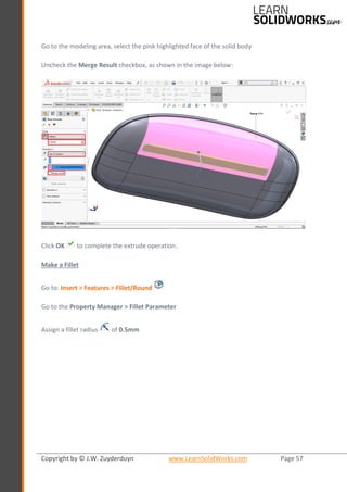 Copyright by © J.W. Zuyderduyn www.LearnSolidWorks.com Page 57
Go to the modeling area, select the pink highlighted face of the solid body
Uncheck the Merge Result checkbox, as shown in the image below:
Click OK to complete the extrude operation.
Make a Fillet
Go to: Insert > Features > Fillet/Round
Go to the Property Manager > Fillet Parameter
Assign a fillet radius of 0.5mm
 