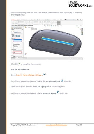 Copyright by © J.W. Zuyderduyn www.LearnSolidWorks.com Page 58
Go to the modeling area and select the bottom face of the extruded solid body, as shown in
the image below:
Click OK to complete the operation
Use the Mirror Feature
Go to: Insert > Pattern/Mirror > Mirror…
Go to the property manager and click on the Mirror Face/Plane input box
Open the features tree and select the Right plane as the mirror plane
Go to the property manager and click on Bodies to Mirror input box
 