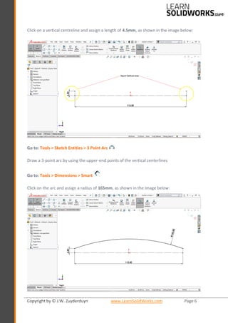Copyright by © J.W. Zuyderduyn www.LearnSolidWorks.com Page 6
Click on a vertical centreline and assign a length of 4.5mm, as shown in the image below:
Go to: Tools > Sketch Entities > 3 Point Arc
Draw a 3-point arc by using the upper-end points of the vertical centerlines
Go to: Tools > Dimensions > Smart
Click on the arc and assign a radius of 165mm, as shown in the image below:
 
