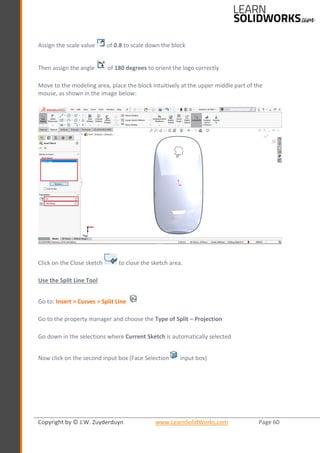 Copyright by © J.W. Zuyderduyn www.LearnSolidWorks.com Page 60
Assign the scale value of 0.8 to scale down the block
Then assign the angle of 180 degrees to orient the logo correctly
Move to the modeling area, place the block intuitively at the upper middle part of the
mouse, as shown in the image below:
Click on the Close sketch to close the sketch area.
Use the Split Line Tool
Go to: Insert > Curves > Split Line
Go to the property manager and choose the Type of Split – Projection
Go down in the selections where Current Sketch is automatically selected
Now click on the second input box (Face Selection input box)
 