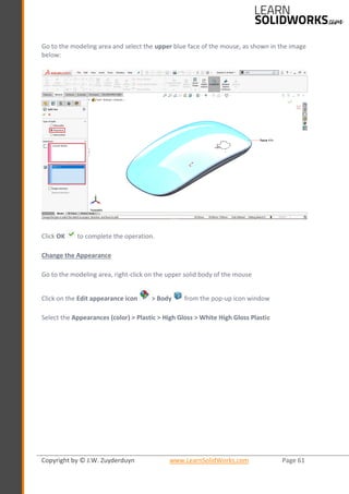 Copyright by © J.W. Zuyderduyn www.LearnSolidWorks.com Page 61
Go to the modeling area and select the upper blue face of the mouse, as shown in the image
below:
Click OK to complete the operation.
Change the Appearance
Go to the modeling area, right-click on the upper solid body of the mouse
Click on the Edit appearance icon > Body from the pop-up icon window
Select the Appearances (color) > Plastic > High Gloss > White High Gloss Plastic
 