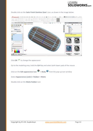 Copyright by © J.W. Zuyderduyn www.LearnSolidWorks.com Page 63
Double click on the Satin Finish Stainless Steel icon, as shown in the image below:
Click OK to change the appearance
Go to the modeling area, hold the Ctrl Key and select both lower pads of the mouse
Click on the Edit appearance icon > Body from the pop-up icon window
Select Appearances (color) > Rubber > Matte
Double click on the Matte Rubber icon
 