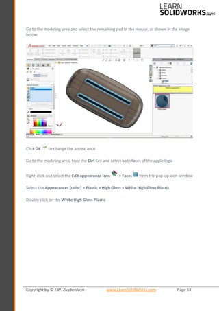 Copyright by © J.W. Zuyderduyn www.LearnSolidWorks.com Page 64
Go to the modeling area and select the remaining pad of the mouse, as shown in the image
below:
Click OK to change the appearance
Go to the modeling area, hold the Ctrl Key and select both faces of the apple logo
Right-click and select the Edit appearance icon > Faces from the pop-up icon window
Select the Appearances (color) > Plastic > High Gloss > White High Gloss Plastic
Double click on the White High Gloss Plastic
 