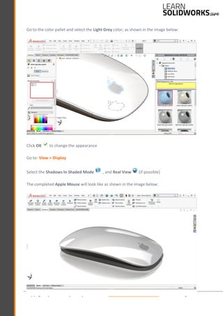 Copyright by © J.W. Zuyderduyn www.LearnSolidWorks.com Page 65
Go to the color pallet and select the Light Grey color, as shown in the image below:
Click OK to change the appearance
Go to: View > Display
Select the Shadows In Shaded Mode , and Real View (if possible)
The completed Apple Mouse will look like as shown in the image below:
 