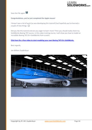 Copyright by © J.W. Zuyderduyn www.LearnSolidWorks.com Page 66
Save the File again
Congratulations, you’ve just completed the Apple mouse!
I know it was a lot of work (so was developing this tutorial!) but hopefully you’ve learned a
couple of new things. 😊
Did you like this tutorial and are you eager to learn more? Then you should really check my
SolidWorks Boeing 747 course. In this video training course, I will show you how to model an
incredible Boeing 747-8 in SolidWorks from scratch.
Click here for a free video to start modeling your own Boeing 747-8 in SolidWorks.
Best regards,
Jan-Willem Zuyderduyn
 