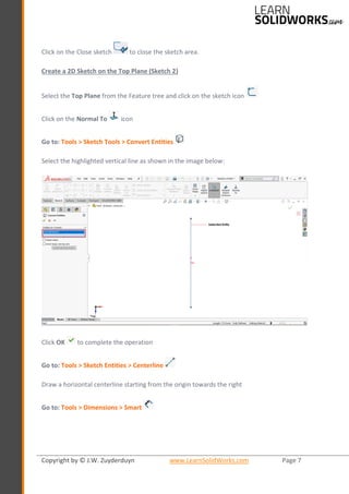 Copyright by © J.W. Zuyderduyn www.LearnSolidWorks.com Page 7
Click on the Close sketch to close the sketch area.
Create a 2D Sketch on the Top Plane (Sketch 2)
Select the Top Plane from the Feature tree and click on the sketch icon
Click on the Normal To icon
Go to: Tools > Sketch Tools > Convert Entities
Select the highlighted vertical line as shown in the image below:
Click OK to complete the operation
Go to: Tools > Sketch Entities > Centerline
Draw a horizontal centerline starting from the origin towards the right
Go to: Tools > Dimensions > Smart
 