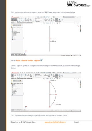 Copyright by © J.W. Zuyderduyn www.LearnSolidWorks.com Page 8
Click on the centreline and assign a length of 28.55mm, as shown in the image below:
Go to: Tools > Sketch Entities > Spline
Draw a 3-point spline by using the red encircled points of the sketch, as shown in the image
below:
Click on the spline and drag both end handles one by one to activate them
 
