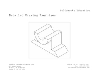 SolidWorks Education
Detailed Drawing Exercises
Dassault Systèmes SolidWorks Corp.
175 Wyman Street
Waltham, MA 02451 USA
Phone: 1 800 693 9000
Outside the US: 1 978 371 5011
Fax: 1 978 371 7303
solidworks.education@3ds.com
 