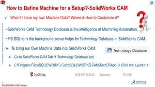 ©DassaultSystèmes|ConfidentialInformation|9/29/2020|ref.:3DS_Document_2020
4
 What if I have my own Machine Data? Where & How to Customize it?
How to Define Machine for a Setup?-SolidWorks CAM
~SolidWorks CAM Technology Database is the intelligence of Machining Automation.
~MS SQLite is the background server helps for Technology Database in SolidWorks CAM.
 To bring our Own Machine Data into SolidWorks CAM,
 Go to SolidWorks CAM Tab Technology Database (or)
 C:Program FilesSOLIDWORKS CorpSOLIDWORKS CAMTechDBApp Click and Launch it.
SOLIDWORKS CAM- Series 1
 