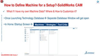 ©DassaultSystèmes|ConfidentialInformation|9/29/2020|ref.:3DS_Document_2020
5
 What if I have my own Machine Data? Where & How to Customize it?
~Once Launching Technology Database Separate Database Window will get open
~In Home /Startup Screen
How to Define Machine for a Setup?-SolidWorks CAM
Machines Strategies Tool Cribs
SOLIDWORKS CAM- Series 1
 