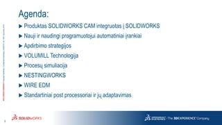 3
3DS.COM/SOLIDWORKS©DassaultSystèmes|ConfidentialInformation|6/8/2018|ref.:3DS_Document_2015
Agenda:
 Produktas SOLIDWORKS CAM integruotas į SOLIDWORKS
 Nauji ir naudingi programuotojui automatiniai įrankiai
 Apdirbimo strategijos
 VOLUMILL Technologija
 Procesų simuliacija
 NESTINGWORKS
 WIRE EDM
 Standartiniai post processoriai ir jų adaptavimas
 