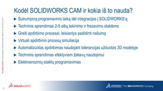 4
3DS.COM/SOLIDWORKS©DassaultSystèmes|ConfidentialInformation|6/8/2018|ref.:3DS_Document_2015
Kodėl SOLIDWORKS CAM ir kokia iš to nauda?
 Sutrumpiną programavimo laiką dėl integracijos į SOLIDWORKS‘ą
 Techninis sprendimas 2-5 ašių tekinimo ir frezavimo staklėms
 Greiti apdirbimo procesai, leisiantys padidinti našumą
 Virtuali apdirbimo procesų simuliacija
 Automatizuotas apdirbimas naudojant tolerancijas užduotas 3D modelyje
 Techninis sprendimas efektyviam žaliavų naudojimui
 Elektroerozinių staklių programavimas
 