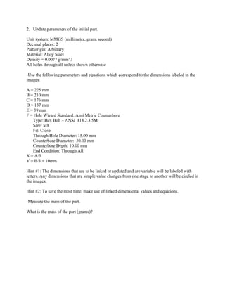 2. Update parameters of the initial part.
Unit system: MMGS (millimeter, gram, second)
Decimal places: 2
Part origin: Arbitrary
Material: Alloy Steel
Density = 0.0077 g/mm^3
All holes through all unless shown otherwise
-Use the following parameters and equations which correspond to the dimensions labeled in the
images:
A = 225 mm
B = 210 mm
C = 176 mm
D = 137 mm
E = 39 mm
F = Hole Wizard Standard: Ansi Metric Counterbore
Type: Hex Bolt – ANSI B18.2.3.5M
Size: M8
Fit: Close
Through Hole Diameter: 15.00 mm
Counterbore Diameter: 30.00 mm
Counterbore Depth: 10.00 mm
End Condition: Through All
X = A/3
Y = B/3 + 10mm
Hint #1: The dimensions that are to be linked or updated and are variable will be labeled with
letters. Any dimensions that are simple value changes from one stage to another will be circled in
the images.
Hint #2: To save the most time, make use of linked dimensional values and equations.
-Measure the mass of the part.
What is the mass of the part (grams)?
 