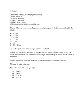 4. Stage 2
Unit system: MMGS (millimeter, gram, second)
Decimal places: 2
Part origin: Arbitrary
Material: Alloy Steel
Density = 0.0077 g/mm^3
All holes through all unless shown otherwise
-Use the following parameters and equations which correspond to the dimensions labeled in the
images:
A = 221 mm
B = 211 mm
C = 165 mm
D = 121 mm
E = 37 mm
X = A/3
Y = B/3 + 15mm
Note: The equation for Y has changed from the initial part.
Hint #1: The dimensions that are to be linked or updated and are variable will be labeled with
letters. Any dimensions that are simple value changes from one stage to another will be circled in
the images.
Hint #2: To save the most time, make use of linked dimensional values and equations.
-Measure the mass of the part.
What is the mass of the part (grams)?
a) 13095.40
b) 13206.40
c) 13313.35
d) 13395.79
 