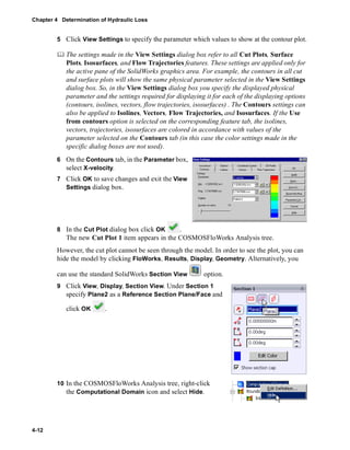 Chapter 4 Determination of Hydraulic Loss 
4-12 
5 Click View Settings to specify the parameter which values to show at the contour plot. 
	 The settings made in the View Settings dialog box refer to all Cut Plots, Surface 
Plots, Isosurfaces, and Flow Trajectories features. These settings are applied only for 
the active pane of the SolidWorks graphics area. For example, the contours in all cut 
and surface plots will show the same physical parameter selected in the View Settings 
dialog box. So, in the View Settings dialog box you specify the displayed physical 
parameter and the settings required for displaying it for each of the displaying options 
(contours, isolines, vectors, flow trajectories, isosurfaces) . The Contours settings can 
also be applied to Isolines, Vectors, Flow Trajectories, and Isosurfaces. If the Use 
from contours option is selected on the corresponding feature tab, the isolines, 
vectors, trajectories, isosurfaces are colored in accordance with values of the 
parameter selected on the Contours tab (in this case the color settings made in the 
specific dialog boxes are not used). 
6 On the Contours tab, in the Parameter box, 
select X-velocity. 
7 Click OK to save changes and exit the View 
Settings dialog box. 
8 In the Cut Plot dialog box click OK . 
The new Cut Plot 1 item appears in the COSMOSFloWorks Analysis tree. 
However, the cut plot cannot be seen through the model. In order to see the plot, you can 
hide the model by clicking FloWorks, Results, Display, Geometry. Alternatively, you 
can use the standard SolidWorks Section View option. 
9 Click View, Display, Section View. Under Section 1 
specify Plane2 as a Reference Section Plane/Face and 
click OK . 
10 In the COSMOSFloWorks Analysis tree, right-click 
the Computational Domain icon and select Hide. 
 