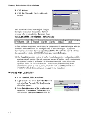 Chapter 4 Determination of Hydraulic Loss 
4-16 
2 Click Add All. 
3 Click OK. The goals1 Excel workbook is 
created. 
This workbook displays how the goal changed 
during the calculation. You can take the total 
pressure value presented at the Summary sheet. 
Valve.SLDPRT [40 degrees - long valve] 
Goal Name Unit Value Averaged Value Minimum Value Maximum Value Progress [%] Use In Convergence 
SG Av Total Pressure 1 [Pa] 101833.4184 101833.8984 101833.3951 101834.7911 100 Yes 
SG Av Total Pressure 2 [Pa] 111386.6792 111389.5793 111384.8369 111399.0657 100 Yes 
In fact, to obtain the pressure loss it would be easier to specify an Equation goal with the 
difference between the inlet and outlet pressures as the equation goal’s expression. 
However, to demonstrate the wide capabilities of COSMOSFloWorks, we will calculate 
the pressure loss with the COSMOSFloWorks gasdynamic Calculator. 
	 The Calculator contains various formulae from fluid dynamics which can be useful for 
engineering calculations. The calculator is a very useful tool for rough estimations of 
the expected results, as well as for calculations of important characteristic and 
reference values. All calculations in the Calculator are performed only in the 
International system of units SI, so no parameter units should be entered, and 
COSMOSFloWorks Units settings do not apply in the Calculator. 
Working with Calculator 
1 Click FloWorks, Tools, Calculator. 
2 Right-click the A1 cell in the Calculator sheet 
and select New Formula. The New Formula 
dialog box appears. 
3 In the Select the name of the new formula tree 
expand the Pressure and Temperature item 
and select the Total pressure loss check box. 
 