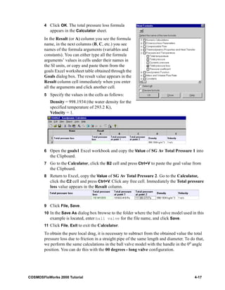4 Click OK. The total pressure loss formula 
appears in the Calculator sheet. 
In the Result (or A) column you see the formula 
name, in the next columns (B, C, etc.) you see 
names of the formula arguments (variables and 
constants). You can either type all the formula 
arguments’ values in cells under their names in 
the SI units, or copy and paste them from the 
goals Excel worksheet table obtained through the 
Goals dialog box. The result value appears in the 
Result column cell immediately when you enter 
all the arguments and click another cell. 
5 Specify the values in the cells as follows: 
Density = 998.1934 (the water density for the 
specified temperature of 293.2 K), 
Velocity = 1. 
6 Open the goals1 Excel workbook and copy the Value of SG Av Total Pressure 1 into 
the Clipboard. 
7 Go to the Calculator, click the B2 cell and press Ctrl+V to paste the goal value from 
the Clipboard. 
8 Return to Excel, copy the Value of SG Av Total Pressure 2. Go to the Calculator, 
click the C2 cell and press Ctrl+V. Click any free cell. Immediately the Total pressure 
loss value appears in the Result column. 
9 Click File, Save. 
10 In the Save As dialog box browse to the folder where the ball valve model used in this 
example is located, enter ball valve for the file name, and click Save. 
11 Click File, Exit to exit the Calculator. 
To obtain the pure local drag, it is necessary to subtract from the obtained value the total 
pressure loss due to friction in a straight pipe of the same length and diameter. To do that, 
we perform the same calculations in the ball valve model with the handle in the 0o angle 
position. You can do this with the 00 degrees - long valve configuration. 
COSMOSFloWorks 2008 Tutorial 4-17 
 