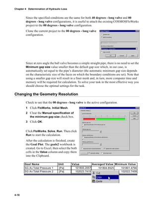 Chapter 4 Determination of Hydraulic Loss 
4-18 
Since the specified conditions are the same for both 40 degrees - long valve and 00 
degrees - long valve configurations, it is useful to attach the existing COSMOSFloWorks 
project to the 00 degrees - long valve configuration. 
Clone the current project to the 00 degrees - long valve 
configuration. 
Since at zero angle the ball valve becomes a simple straight pipe, there is no need to set the 
Minimum gap size value smaller than the default gap size which, in our case, is 
automatically set equal to the pipe’s diameter (the automatic minimum gap size depends 
on the characteristic size of the faces on which the boundary conditions are set). Note that 
using a smaller gap size will result in a finer mesh and, in turn, more computer time and 
memory will be required for calculation. To solve your task in the most effective way you 
should choose the optimal settings for the task. 
Changing the Geometry Resolution 
Check to see that the 00 degrees - long valve is the active configuration. 
1 Click FloWorks, Initial Mesh. 
2 Clear the Manual specification of 
the minimum gap size check box. 
3 Click OK. 
Click FloWorks, Solve, Run. Then click 
Run to start the calculation. 
After the calculation is finished, create 
the Goal Plot. The goals2 workbook is 
created. Go to Excel, then select the both 
cells in the Value column and copy them 
into the Clipboard. 
Goal Name Unit Value Averaged Value Minimum Value 
SG Av Total Pressure 1 [Pa] 101805.2057 101804.8525 101801.4794 
SG Av Total Pressure 2 [Pa] 102023.7419 102054.9498 102022.7459 
 