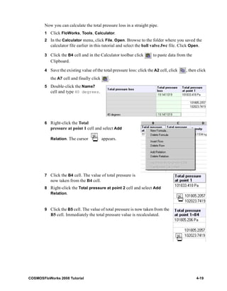 Now you can calculate the total pressure loss in a straight pipe. 
1 Click FloWorks, Tools, Calculator. 
2 In the Calculator menu, click File, Open. Browse to the folder where you saved the 
calculator file earlier in this tutorial and select the ball valve.fwc file. Click Open. 
3 Click the B4 cell and in the Calculator toolbar click to paste data from the 
Clipboard. 
4 Save the existing value of the total pressure loss: click the A2 cell, click , then click 
the A7 cell and finally click . 
5 Double-click the Name7 
cell and type 40 degrees. 
6 Right-click the Total 
pressure at point 1 cell and select Add 
Relation. The cursor appears. 
7 Click the B4 cell. The value of total pressure is 
now taken from the B4 cell. 
8 Right-click the Total pressure at point 2 cell and select Add 
Relation. 
9 Click the B5 cell. The value of total pressure is now taken from the 
B5 cell. Immediately the total pressure value is recalculated. 
COSMOSFloWorks 2008 Tutorial 4-19 
 