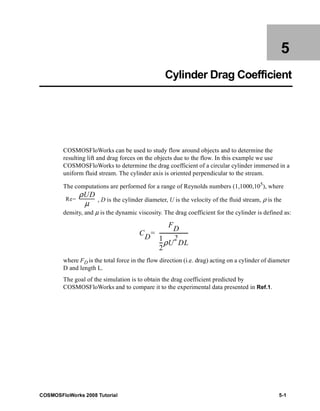 5 
Cylinder Drag Coefficient 
COSMOSFloWorks can be used to study flow around objects and to determine the 
resulting lift and drag forces on the objects due to the flow. In this example we use 
COSMOSFloWorks to determine the drag coefficient of a circular cylinder immersed in a 
uniform fluid stream. The cylinder axis is oriented perpendicular to the stream. 
The computations are performed for a range of Reynolds numbers (1,1000,105), where 
, D is the cylinder diameter, U is the velocity of the fluid stream, ρ is the 
Re ρUD 
= ------μ---------- 
density, and μ is the dynamic viscosity. The drag coefficient for the cylinder is defined as: 
CD 
FD 
= ---------------------- 
1 
2 
--ρU 
2 
DL 
where FD is the total force in the flow direction (i.e. drag) acting on a cylinder of diameter 
D and length L. 
The goal of the simulation is to obtain the drag coefficient predicted by 
COSMOSFloWorks and to compare it to the experimental data presented in Ref.1. 
COSMOSFloWorks 2008 Tutorial 5-1 
 