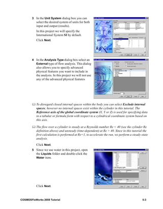 3 In the Unit System dialog box you can 
select the desired system of units for both 
input and output (results). 
In this project we will specify the 
International System SI by default. 
Click Next. 
4 In the Analysis Type dialog box select an 
External type of flow analysis. This dialog 
also allows you to specify advanced 
physical features you want to include in 
the analysis. In this project we will not use 
any of the advanced physical features 
	 To disregard closed internal spaces within the body you can select Exclude internal 
spaces; however no internal spaces exist within the cylinder in this tutorial. The 
Reference axis of the global coordinate system (X, Y or Z) is used for specifying data 
in a tabular or formula form with respect to a cylindrical coordinate system based on 
this axis. 
	 The flow over a cylinder is steady at a Reynolds number Re < 40 (see the cylinder Re 
definition above) and unsteady (time-dependent) at Re > 40. Since in this tutorial the 
first calculation is performed at Re=1, to accelerate the run, we perform a steady-state 
analysis. 
Click Next. 
5 Since we use water in this project, open 
the Liquids folder and double-click the 
Water item. 
Click Next. 
COSMOSFloWorks 2008 Tutorial 5-3 
 
