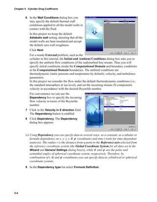 Chapter 5 Cylinder Drag Coefficient 
5-4 
6 In the Wall Conditions dialog box you 
may specify the default thermal wall 
conditions applied to all the model walls in 
contact with the fluid. 
In this project we keep the default 
Adiabatic wall setting, denoting that all the 
model walls are heat-insulated and accept 
the default zero wall roughness. 
Click Next. 
For a steady External problem, such as the 
cylinder in this tutorial, the Initial and Ambient Conditions dialog box asks you to 
specify the ambient flow conditions of the undisturbed free stream. Thus you will 
specify initial conditions inside the Computational Domain and boundary conditions 
at the Computational Domain boundaries. The ambient conditions are 
thermodynamic (static pressure and temperature by default), velocity, and turbulence 
parameters. 
In this project we consider the flow under the default thermodynamic conditions (i.e., 
the standard atmosphere at sea level), and set the incoming stream (X-component) 
velocity in accordance with the desired Reynolds number. 
For convenience we can use the 
Dependency box to specify the incoming 
flow velocity in terms of the Reynolds 
number. 
7 Click in the Velocity in X direction field. 
The Dependency button is enabled. 
8 Click Dependency. The Dependency 
dialog box appears. 
	 Using Dependency you can specify data in several ways: as a constant, as a tabular or 
formula dependency on x, y, z, r, θ, ϕ coordinates and time t (only for time-dependent 
analysis). The radius r is the distance from a point to the Reference axis selected from 
the reference coordinate system (the Global Coordinate System for all data set in the 
Wizard and General Settings dialog boxes), while θ and ϕ are the polar and 
azimuthal angles of spherical coordinate system, respectively. Therefore, by 
combination of r, θ, and ϕ coordinates you can specify data in cylindrical or spherical 
coordinate systems. 
9 In the Dependency type list select Formula Definition. 
 