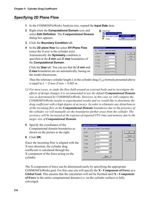 Chapter 5 Cylinder Drag Coefficient 
Specifying 2D Plane Flow 
5-6 
1 In the COSMOSFloWorks Analysis tree, expand the Input Data item. 
2 Right-click the Computational Domain icon and 
select Edit Definition. The Computational Domain 
dialog box appears. 
3 Click the Boundary Condition tab. 
4 In the 2D plane flow list select XY-Plane Flow 
(since the Z-axis is the cylinder axis). 
Automatically the Symmetry condition is 
specified at the Z min and Z max boundaries of 
the Computational Domain. 
Click the Size tab. You can see that the Z min and 
Z max boundaries are set automatically, basing on 
the model dimensions. 
Thus the reference cylinder length L in the cylinder drag (CD) formula presented above 
is equal to L = Z max-Z min = 0.002 m. 
	 For most cases, to study the flow field around an external body and to investigate the 
effects of design changes it is recommended to use the default Computational Domain 
size as determined by COSMOSFloWorks. However, in this case we will compare the 
COSMOSFloWorks results to experimental results and we would like to determine the 
drag coefficient with a high degree of accuracy. In order to eliminate any disturbances 
of the incoming flow at the Computational Domain boundaries due to the presence of 
the cylinder, we will manually set the boundaries farther away from the cylinder. The 
accuracy will be increased at the expense of required CPU time and memory due to the 
larger size of Computational Domain. 
5 Specify the coordinates of the 
Computational domain boundaries as 
shown on the picture to the right. 
6 Click OK. 
Since the incoming flow is aligned with the 
X-axis direction, the cylinder drag 
coefficient is calculated through the 
X-component of the force acting on the 
cylinder. 
The X-component of force can be determined easily by specifying the appropriate 
COSMOSFloWorks goal. For this case you will specify the X - Component of Force as a 
Global Goal. This ensures that the calculation will not be finished until X - Component 
of Force in the entire computational domain (i.e. on the cylinder surface) is fully 
converged. 
 