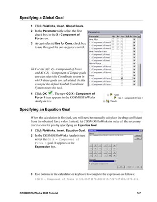 Specifying a Global Goal 
1 Click FloWorks, Insert, Global Goals. 
2 In the Parameter table select the first 
check box in the X - Component of 
Force row. 
3 Accept selected Use for Conv. check box 
to use this goal for convergence control. 
	 For the X(Y, Z) - Component of Force 
and X(Y, Z) - Component of Torque goals 
you can select the Coordinate system in 
which these goals are calculated. In this 
example the default Global Coordinate 
System meets the task. 
4 Click OK . The new GG X - Component of 
Force 1 item appears in the COSMOSFloWorks 
Analysis tree. 
Specifying an Equation Goal 
When the calculation is finished, you will need to manually calculate the drag coefficient 
from the obtained force value. Instead, let COSMOSFloWorks to make all the necessary 
calculations for you by specifying an Equation Goal. 
1 Click FloWorks, Insert, Equation Goal. 
2 In the COSMOSFloWorks Analysis tree 
select the GG X - Component of 
Force 1 goal. It appears in the 
Expression box. 
3 Use buttons in the calculator or keyboard to complete the expression as follows: 
{GG X - Component of Force 1}/(0.002*(1*0.0010115)^2)*(2*998.19*0.01). 
COSMOSFloWorks 2008 Tutorial 5-7 
 