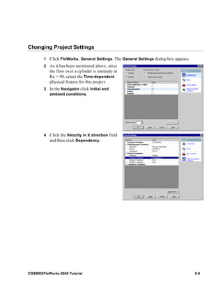 Changing Project Settings 
1 Click FloWorks, General Settings. The General Settings dialog box appears. 
2 As it has been mentioned above, since 
the flow over a cylinder is unsteady at 
Re > 40, select the Time-dependent 
physical feature for this project. 
3 In the Navigator click Initial and 
ambient conditions. 
4 Click the Velocity in X direction field 
and then click Dependency. 
COSMOSFloWorks 2008 Tutorial 5-9 
 