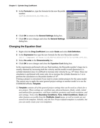 Chapter 5 Cylinder Drag Coefficient 
5-10 
5 In the Formula box, type the formula for the new Reynolds 
number: 
1e3*(0.0010115/0.01/998.19). 
6 Click OK to return to the General Settings dialog box. 
7 Click OK to save changes and close the General Settings 
dialog box. 
Changing the Equation Goal 
1 Right-click the Drag Coefficient icon under Goals and select Edit Definition. 
2 In the Expression box type the new formula for the new Reynolds number: 
{GG X - Component of Force 1}/(0.002*(0.0010115*10^3)^2)*(2*998.19*0.01). 
3 Select No units in the Dimensionality list. 
4 Click OK to save changes and close the Equation Goal dialog box. 
In the experiments performed with one fluid medium, the Reynolds number’s large rise is 
usually obtained by increasing both the velocity and the model overall dimension (i.e. 
cylinder diameter) since it is difficult to increase only velocity by e.g. 105 times. Since our 
simulation is performed with water only, let us increase the cylinder diameter to 1 m to 
perform the calculation at a Reynolds number of 105. 
Cloning a project is convenient if you want to create similar projects for the same model. 
The easiest way to apply the same general project settings to another model is to use the 
COSMOSFloWorks Template. 
	 Template contains all of the general project settings that can be used as a basis for a 
new project. These settings are: problem type, physical features, fluids, solids, initial 
and ambient flow parameters, wall heat condition, geometry and result resolution, and 
unit settings. Notice that Boundary Conditions, Fans, Initial Conditions, Goals and 
other features accessible from the FloWorks, Insert menu, as well as results are not 
stored in the template. Initially, only the New Project default template is available, but 
you can easily create your own templates. 
 