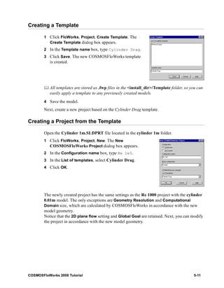 Creating a Template 
1 Click FloWorks, Project, Create Template. The 
Create Template dialog box appears. 
2 In the Template name box, type Cylinder Drag. 
3 Click Save. The new COSMOSFloWorks template 
is created. 
	 All templates are stored as .fwp files in the <install_dir>/Template folder, so you can 
easily apply a template to any previously created models. 
4 Save the model. 
Next, create a new project based on the Cylinder Drag template. 
Creating a Project from the Template 
Open the Cylinder 1m.SLDPRT file located in the cylinder 1m folder. 
1 Click FloWorks, Project, New. The New 
COSMOSFloWorks Project dialog box appears. 
2 In the Configuration name box, type Re 1e5. 
3 In the List of templates, select Cylinder Drag. 
4 Click OK. 
The newly created project has the same settings as the Re 1000 project with the cylinder 
0.01m model. The only exceptions are Geometry Resolution and Computational 
Domain size, which are calculated by COSMOSFloWorks in accordance with the new 
model geometry. 
Notice that the 2D plane flow setting and Global Goal are retained. Next, you can modify 
the project in accordance with the new model geometry. 
COSMOSFloWorks 2008 Tutorial 5-11 
 