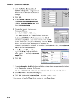 Chapter 5 Cylinder Drag Coefficient 
5-12 
1 Click FloWorks, Computational 
Domain and adjust the computational 
domain size as shown at the picture to 
the right. 
2 Click OK. 
3 In the General Settings dialog box, 
click Initial and ambient conditions, 
click the Velocity in X direction field, 
then click Dependency. 
4 Change the velocity X component 
formula as follows: 
1e5*(0.0010115/1/998.19). 
Click OK to return to the General Settings dialog box. 
By default, COSMOSFloWorks determines the default 
turbulence length basis equal to one percent of the model 
overall dimension (i.e. cylinder diameter). Since the Re 1e5 
project was created from the template, it inherited the 
turbulence length value calculated for the small cylinder (d = 0.01m). For the cylinder 
1m we need to change this value. 
5 In the General Settings dialog box 
expand the Turbulence parameters 
item. Type 0.01 m in the Turbulence 
length field. 
6 Click OK. 
7 Create the Equation Goal for the drag coefficient of the cylinder as it was described before. 
In the Expression box enter the formula: 
{GG X - Component of Force 1}/(0.2*(0.0010115*10^5)^2)*(2*998.19*1). 
8 Select No units in the Dimensionality list. 
9 Click OK. Rename the Equation Goal 1 to Drag Coefficient. 
Now you can solve all of the projects created for both the cylinders. 
 
